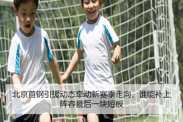 北京首钢引援动态牵动新赛季走向，谁能补上阵容最后一块短板（xingkongyule）